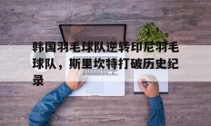 开云官网-关于韩国羽毛球队逆转印尼羽毛球队，斯里坎特打破历史纪录的信息